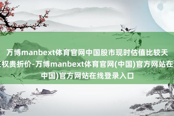 万博manbext体育官网中国股市现时估值比较天下同行存在权贵折价-万博manbext体育官网(中国)官方网站在线登录入口
