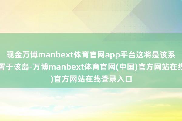 现金万博manbext体育官网app平台这将是该系统初次部署于该岛-万博manbext体育官网(中国)官方网站在线登录入口