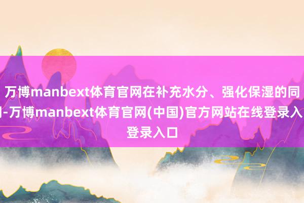 万博manbext体育官网在补充水分、强化保湿的同期-万博manbext体育官网(中国)官方网站在线登录入口