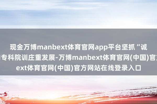现金万博manbext体育官网app平台坚抓“诚信、求精、泛爱”的专科院训庄重发展-万博manbext体育官网(中国)官方网站在线登录入口