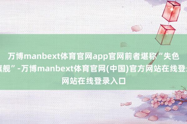 万博manbext体育官网app官网前者堪称“失色中听旗舰”-万博manbext体育官网(中国)官方网站在线登录入口