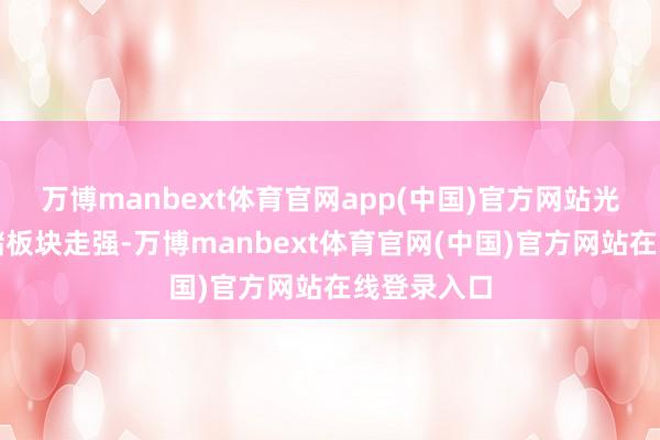 万博manbext体育官网app(中国)官方网站光模块、存储板块走强-万博manbext体育官网(中国)官方网站在线登录入口