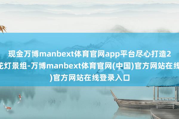 现金万博manbext体育官网app平台尽心打造22座主题花灯景组-万博manbext体育官网(中国)官方网站在线登录入口