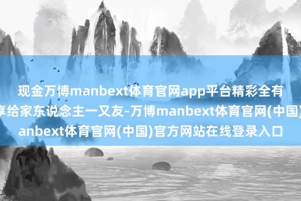 现金万博manbext体育官网app平台精彩全有！好戏“马”上到！分享给家东说念主一又友-万博manbext体育官网(中国)官方网站在线登录入口