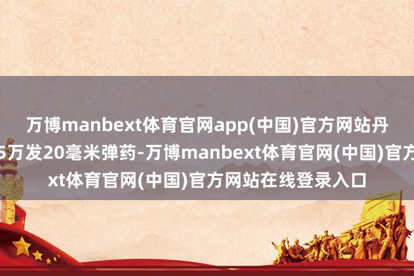 万博manbext体育官网app(中国)官方网站丹麦已加快委用跳跃5万发20毫米弹药-万博manbext体育官网(中国)官方网站在线登录入口