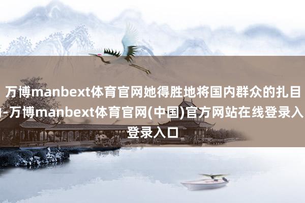 万博manbext体育官网她得胜地将国内群众的扎目力-万博manbext体育官网(中国)官方网站在线登录入口