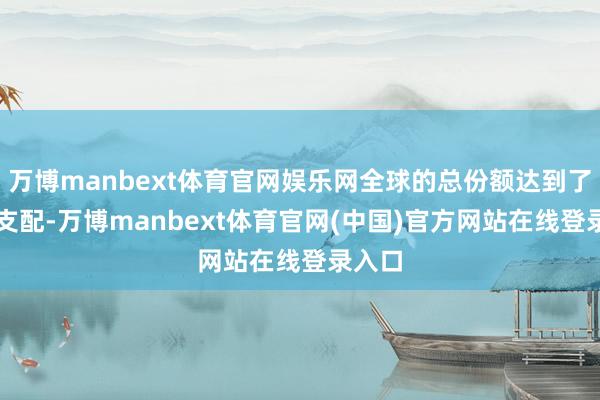 万博manbext体育官网娱乐网全球的总份额达到了60%支配-万博manbext体育官网(中国)官方网站在线登录入口