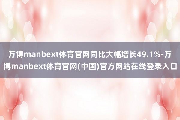 万博manbext体育官网同比大幅增长49.1%-万博manbext体育官网(中国)官方网站在线登录入口
