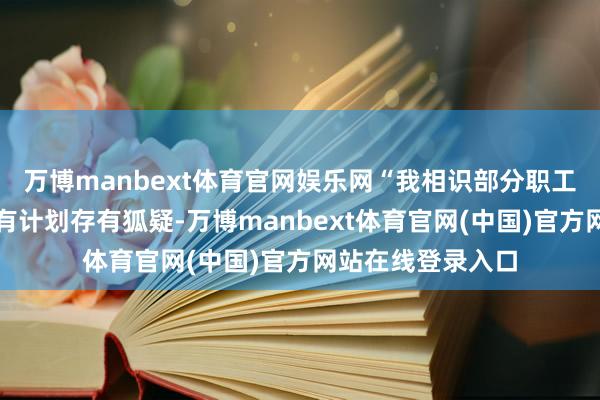 万博manbext体育官网娱乐网“我相识部分职工对本次自发辞职有计划存有狐疑-万博manbext体育官网(中国)官方网站在线登录入口