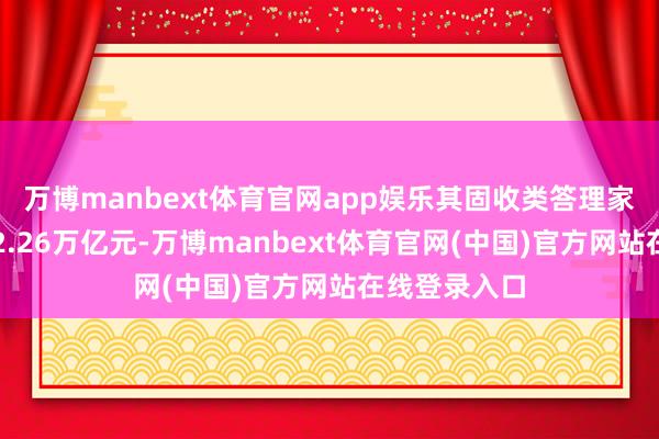 万博manbext体育官网app娱乐其固收类答理家具存续规模2.26万亿元-万博manbext体育官网(中国)官方网站在线登录入口
